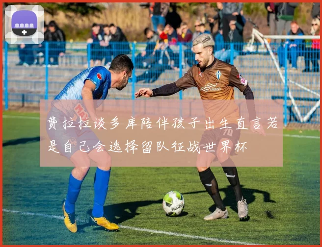 费拉拉谈多库陪伴孩子出生直言若是自己会选择留队征战世界杯