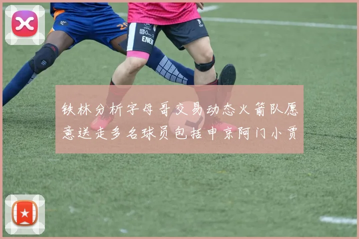 铁林分析字母哥交易动态火箭队愿意送走多名球员包括申京阿门小贾