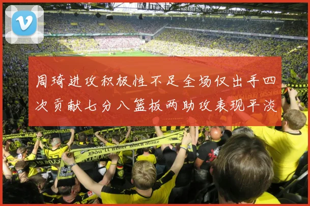 周琦进攻积极性不足全场仅出手四次贡献七分八篮板两助攻表现平淡