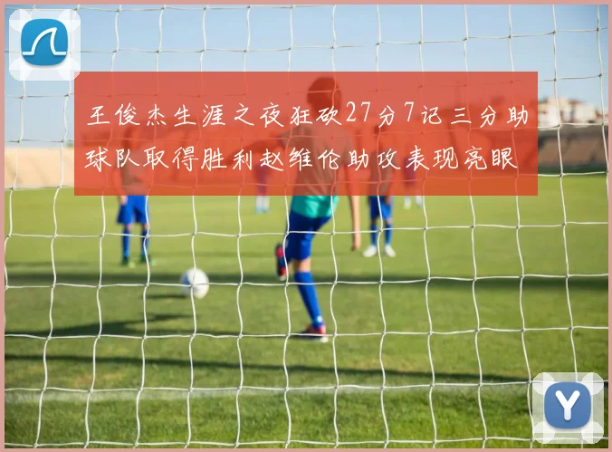 王俊杰生涯之夜狂砍27分7记三分助球队取得胜利赵维伦助攻表现亮眼