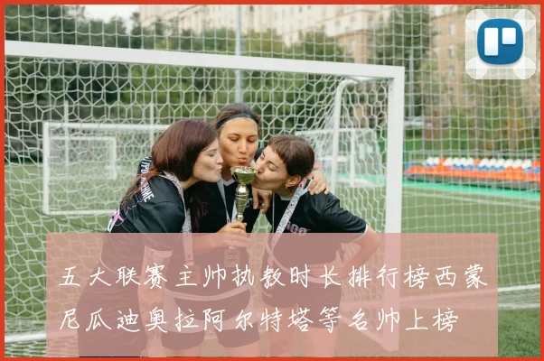 五大联赛主帅执教时长排行榜西蒙尼瓜迪奥拉阿尔特塔等名帅上榜