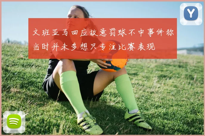 文班亚马回应故意罚球不中事件称当时并未多想只专注比赛表现