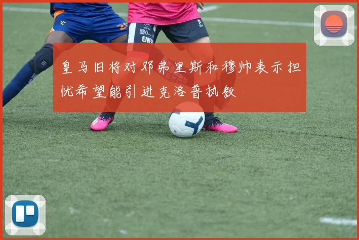 皇马旧将对邓弗里斯和穆帅表示担忧希望能引进克洛普执教