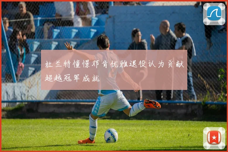 杜兰特憧憬邓肯优雅退役认为贡献超越冠军成就