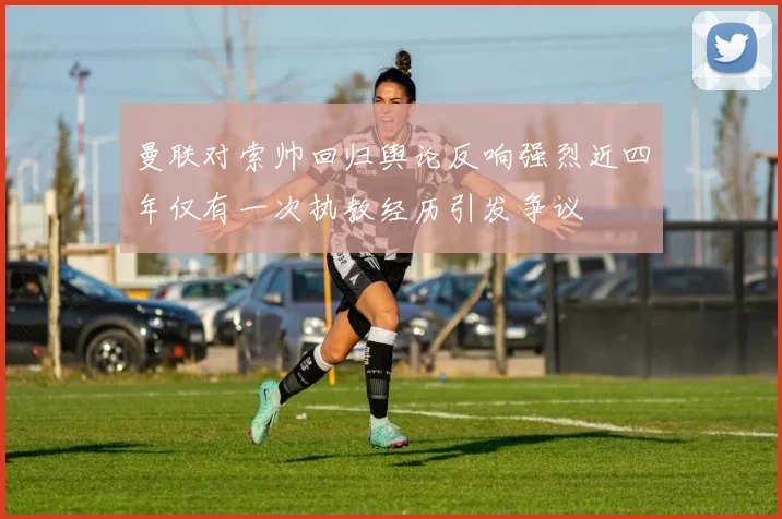 曼联对索帅回归舆论反响强烈近四年仅有一次执教经历引发争议