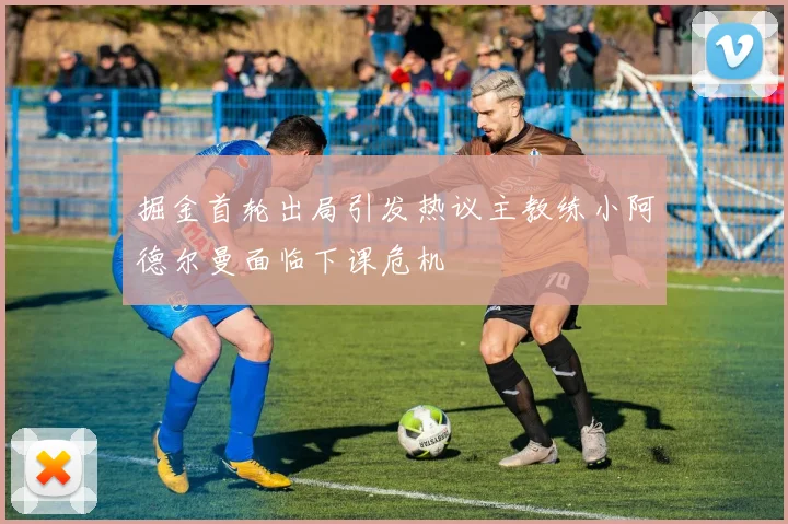 掘金首轮出局引发热议主教练小阿德尔曼面临下课危机