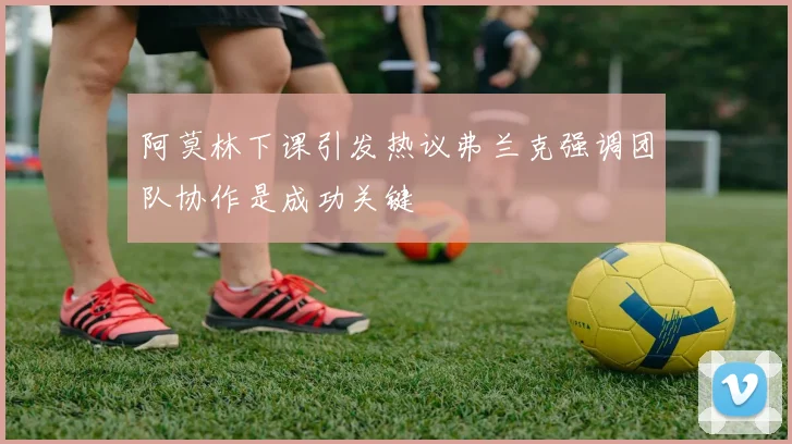 阿莫林下课引发热议弗兰克强调团队协作是成功关键