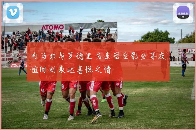 内马尔与罗德里戈亲密合影分享友谊时刻表达喜悦之情