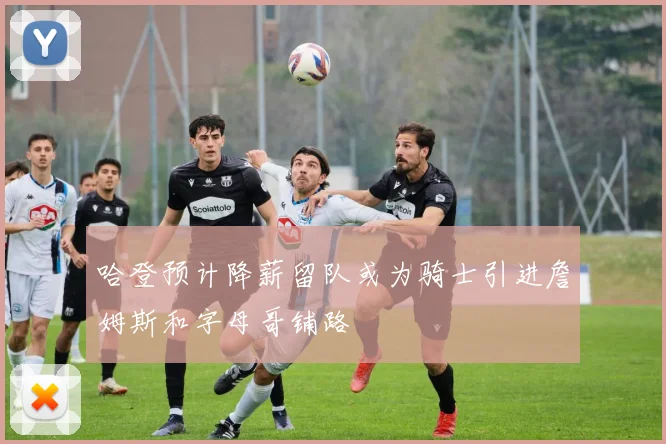 哈登预计降薪留队或为骑士引进詹姆斯和字母哥铺路